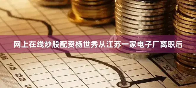 网上在线炒股配资杨世秀从江苏一家电子厂离职后