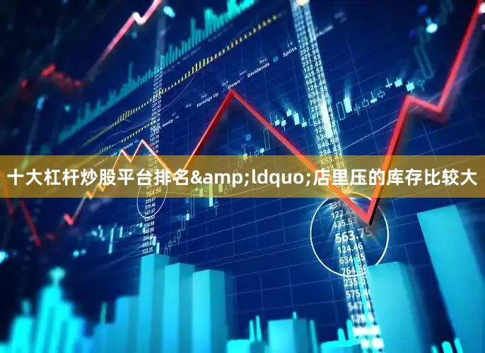 十大杠杆炒股平台排名&ldquo;店里压的库存比较大