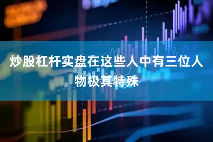 炒股杠杆实盘在这些人中有三位人物极其特殊