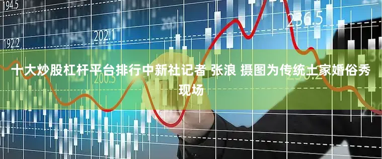 十大炒股杠杆平台排行中新社记者 张浪 摄图为传统土家婚俗秀现场