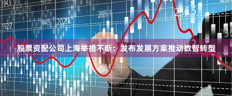 股票资配公司上海举措不断：发布发展方案推动数智转型