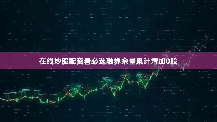 在线炒股配资看必选融券余量累计增加0股