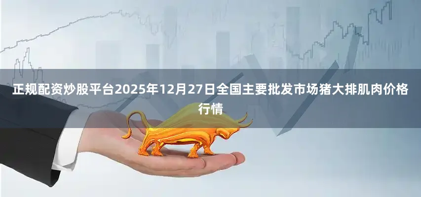 正规配资炒股平台2025年12月27日全国主要批发市场猪大排肌肉价格行情